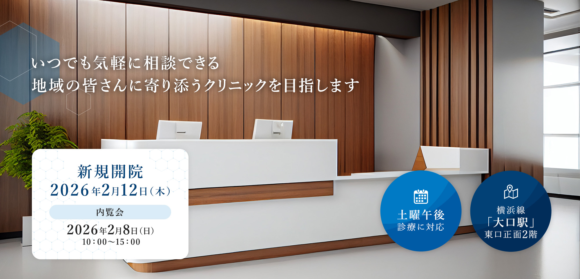 いつでも気軽に相談できる地域の皆さんに寄り添うクリニックを目指します 土曜午後診療に対応 横浜線「大口駅」東口正面2階 新規開院 2026年2月12日（木）内覧会 2026年2月8日（日）10：00～15：00